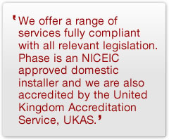 We offer a range of services fully compliant with all relevant legislation. Phase is an NICEIC approved domestic installer and we are also accredited by the United Kingdom Accreditation Service, UKAS.
